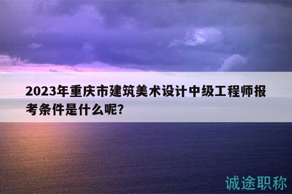 2023年重慶市建筑美術(shù)設(shè)計(jì)中級工程師報(bào)考條件是什么呢？