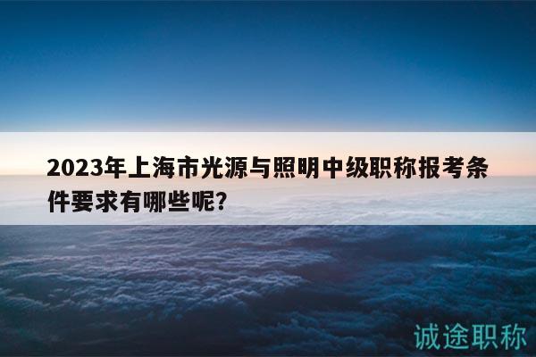 2023年上海市光源與照明中級職稱報考條件要求有哪些呢？