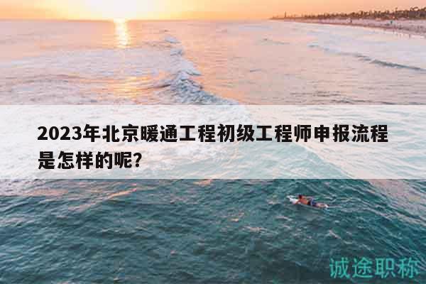 2023年北京暖通工程初級工程師申報流程是怎樣的呢？