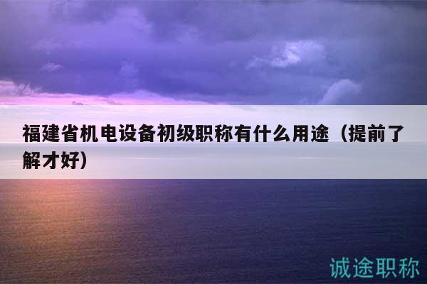 福建省機(jī)電設(shè)備初級(jí)職稱有什么用途（提前了解才好）