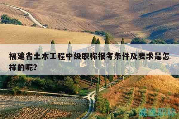 福建省土木工程中級職稱報考條件及要求是怎樣的呢？