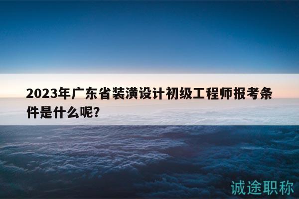 2023年廣東省裝潢設計初級工程師報考條件是什么呢？