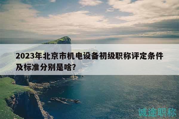 2023年北京市機電設(shè)備初級職稱評定條件及標準分別是啥？