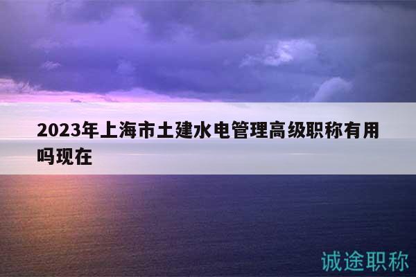 2023年上海市土建水電管理高級(jí)職稱有用嗎現(xiàn)在
