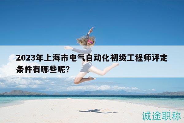 2023年上海市電氣自動化初級工程師評定條件有哪些呢？