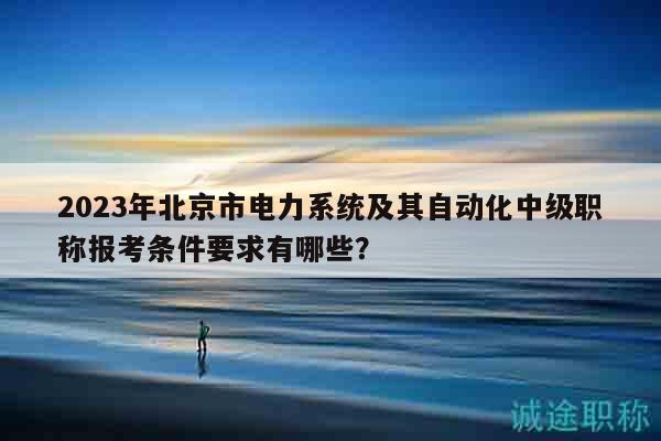 2023年北京市電力系統(tǒng)及其自動化中級職稱報考條件要求有哪些？