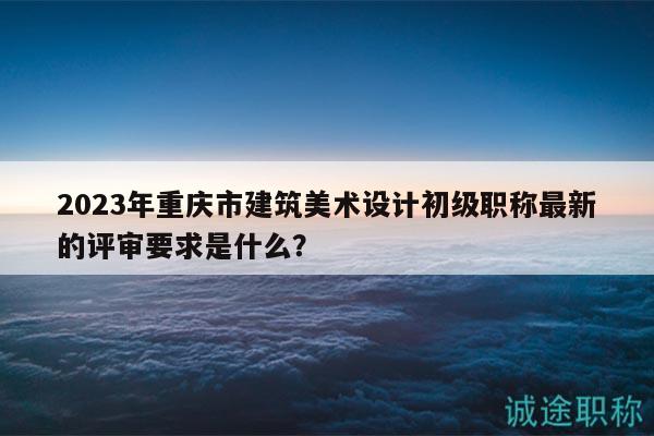 2023年重慶市建筑美術(shù)設(shè)計(jì)初級(jí)職稱(chēng)最新的評(píng)審要求是什么？