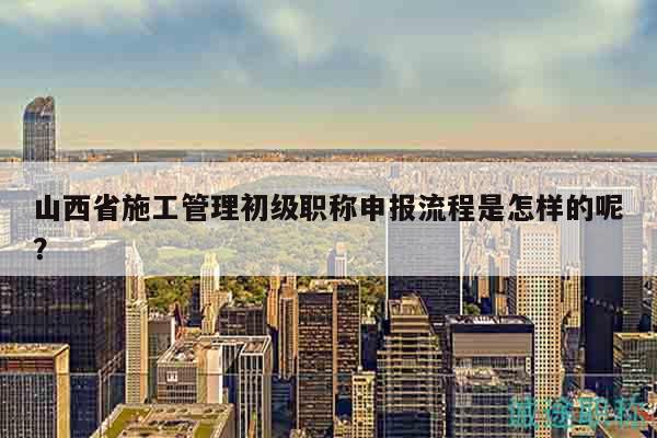山西省施工管理初級(jí)職稱(chēng)申報(bào)流程是怎樣的呢？