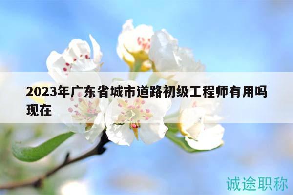 2023年廣東省城市道路初級工程師有用嗎現(xiàn)在