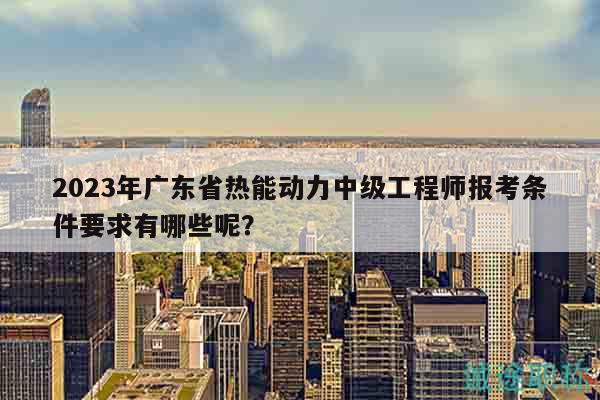 2023年廣東省熱能動力中級工程師報考條件要求有哪些呢？