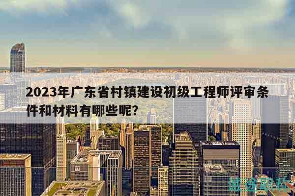 2023年廣東省村鎮(zhèn)建設(shè)初級工程師評審條件和材料有哪些呢？