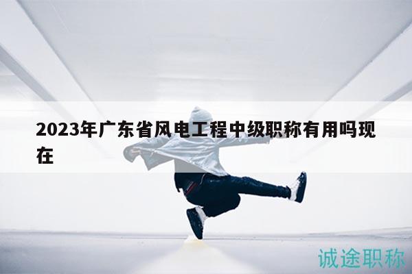 2023年廣東省風(fēng)電工程中級(jí)職稱有用嗎現(xiàn)在