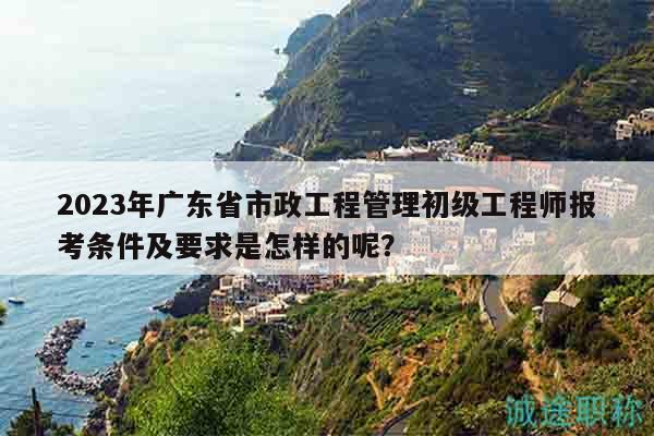 2023年廣東省市政工程管理初級工程師報考條件及要求是怎樣的呢？