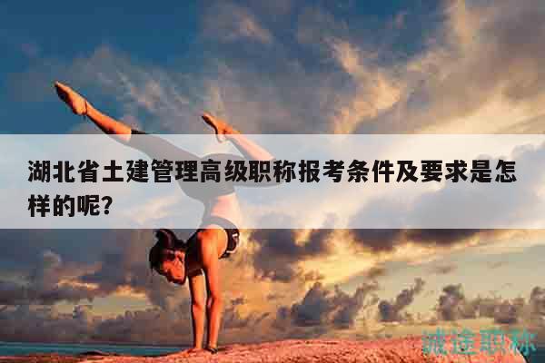 湖北省土建管理高級(jí)職稱報(bào)考條件及要求是怎樣的呢？