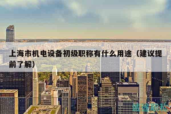 上海市機(jī)電設(shè)備初級(jí)職稱有什么用途（建議提前了解）
