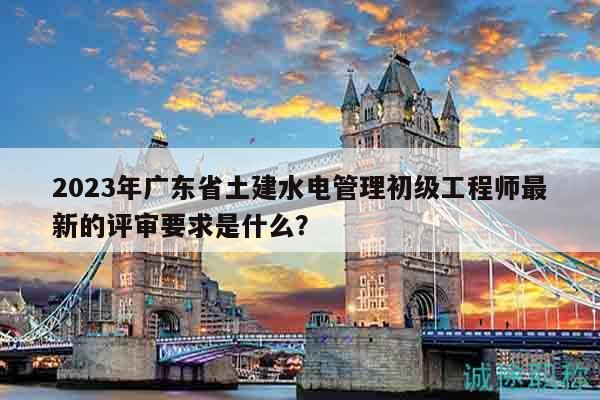 2023年廣東省土建水電管理初級工程師最新的評審要求是什么？