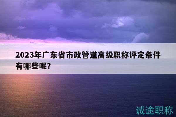 2023年廣東省市政管道高級職稱評定條件有哪些呢？