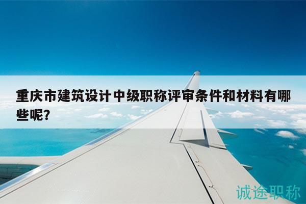 重慶市建筑設(shè)計中級職稱評審條件和材料有哪些呢？