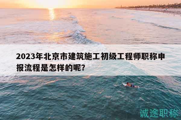 2023年北京市建筑施工初級工程師職稱申報流程是怎樣的呢？