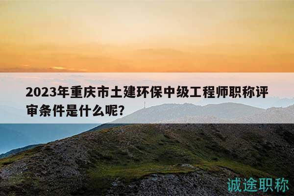2023年重慶市土建環(huán)保中級工程師職稱評審條件是什么呢？