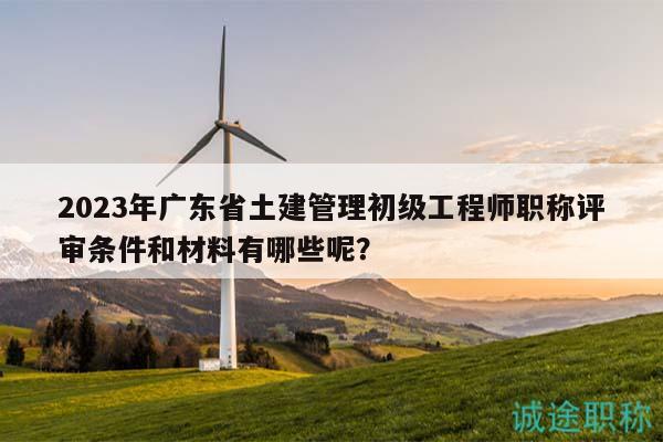 2023年廣東省土建管理初級工程師職稱評審條件和材料有哪些呢？