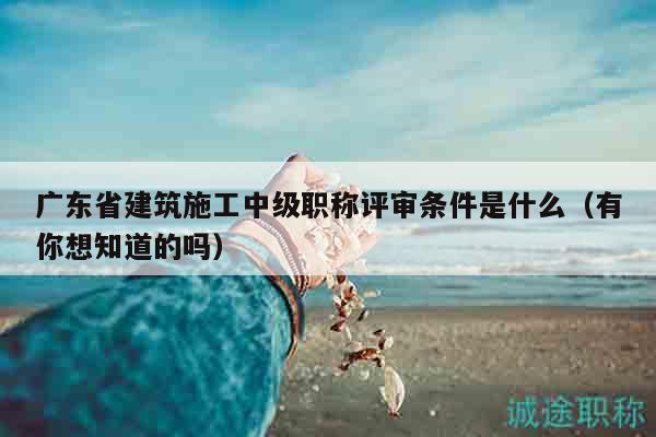 廣東省建筑施工中級職稱評審條件是什么（有你想知道的嗎）