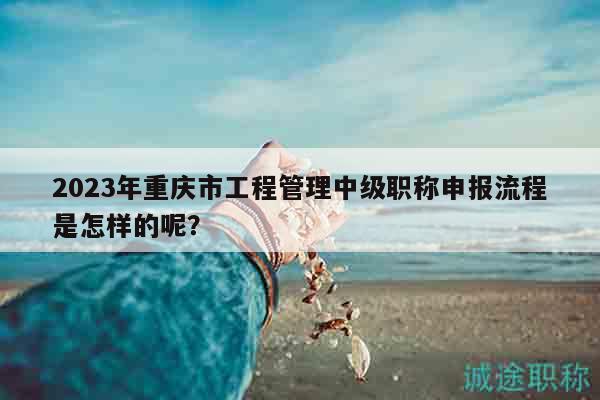 2023年重慶市工程管理中級職稱申報流程是怎樣的呢？