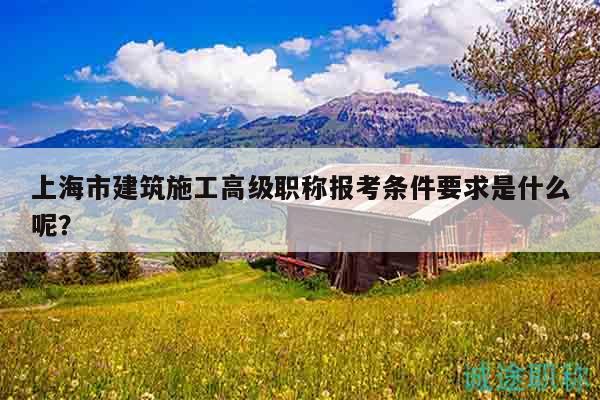 上海市建筑施工高級(jí)職稱報(bào)考條件要求是什么呢？