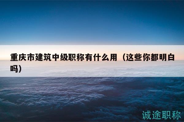 重慶市建筑中級(jí)職稱有什么用（這些你都明白嗎）