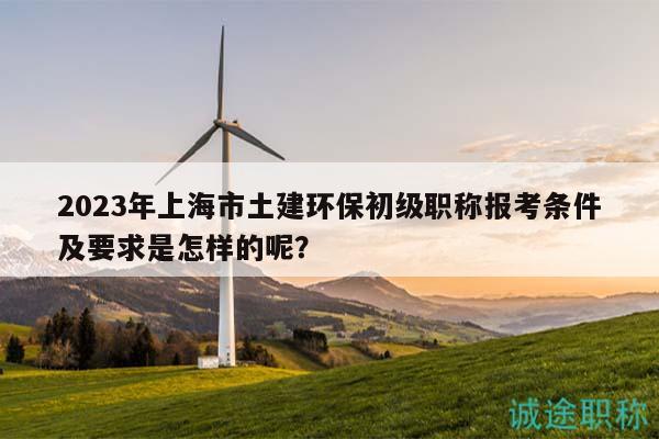 2023年上海市土建環(huán)保初級(jí)職稱報(bào)考條件及要求是怎樣的呢？
