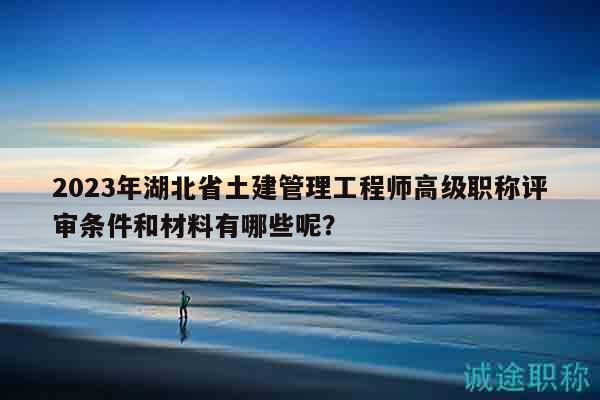 2023年湖北省土建管理工程師高級(jí)職稱評(píng)審條件和材料有哪些呢？