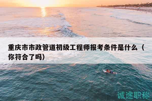 重慶市市政管道初級(jí)工程師報(bào)考條件是什么（你符合了嗎）