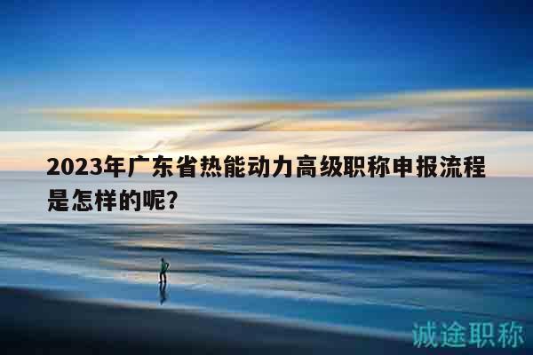 2023年廣東省熱能動(dòng)力高級(jí)職稱申報(bào)流程是怎樣的呢？