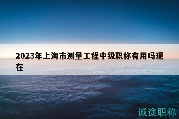 2023年上海市測量工程中級職稱有用嗎現(xiàn)在