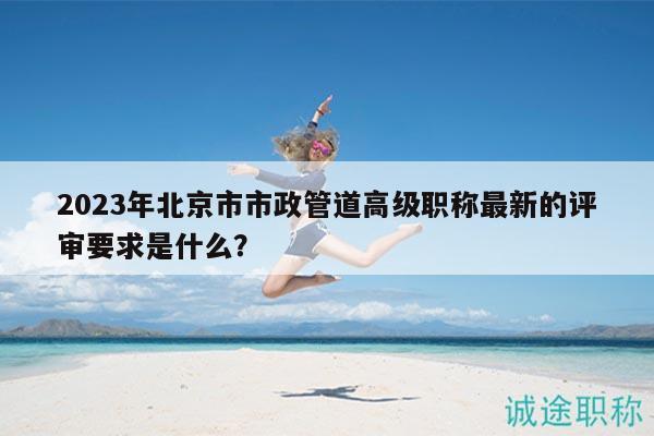 2023年北京市市政管道高級(jí)職稱最新的評(píng)審要求是什么？