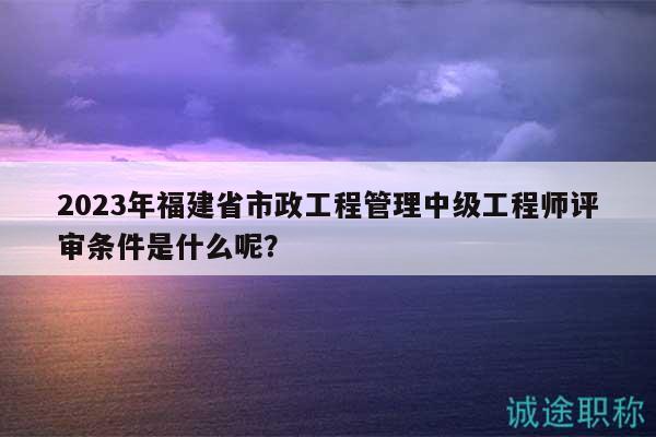 2023年福建省市政工程管理中級(jí)工程師評(píng)審條件是什么呢？