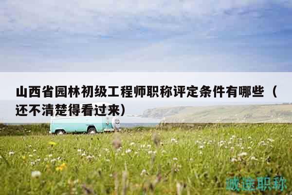 山西省園林初級工程師職稱評定條件有哪些（還不清楚得看過來）