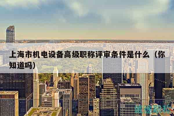 上海市機電設(shè)備高級職稱評審條件是什么（你知道嗎）