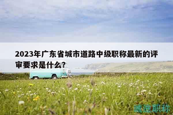 2023年廣東省城市道路中級職稱最新的評審要求是什么？