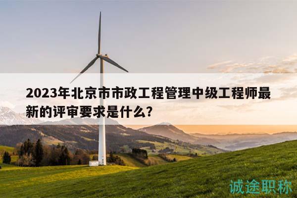 2023年北京市市政工程管理中級(jí)工程師最新的評(píng)審要求是什么？