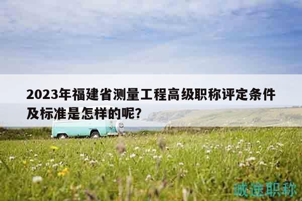 2023年福建省測量工程高級職稱評定條件及標準是怎樣的呢？