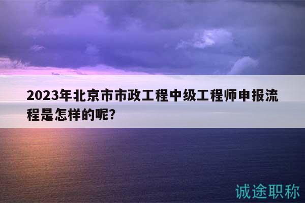 2023年北京市市政工程中級(jí)工程師申報(bào)流程是怎樣的呢？