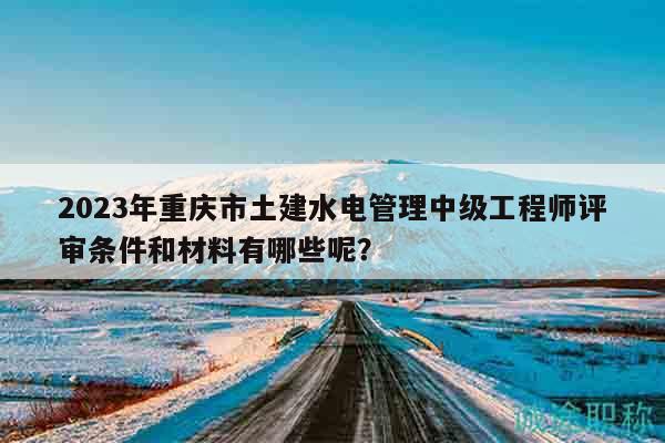 2023年重慶市土建水電管理中級(jí)工程師評(píng)審條件和材料有哪些呢？