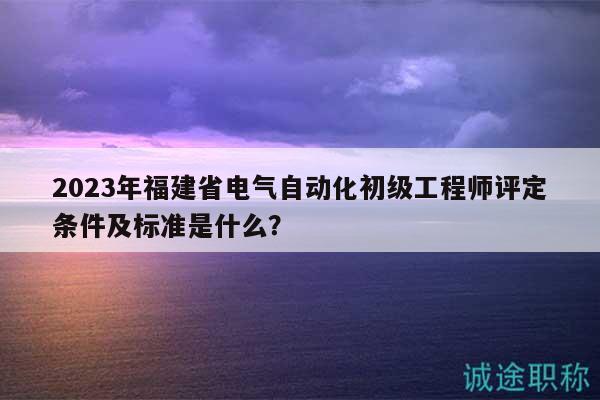 2023年福建省電氣自動化初級工程師評定條件及標(biāo)準(zhǔn)是什么？