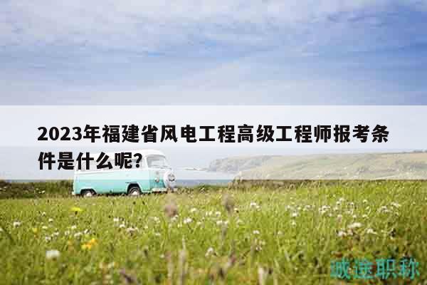 2023年福建省風電工程高級工程師報考條件是什么呢？