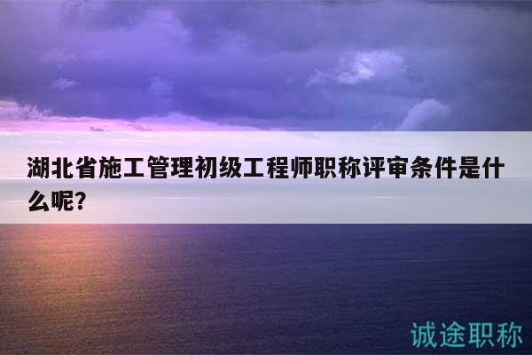 湖北省施工管理初級(jí)工程師職稱評(píng)審條件是什么呢？