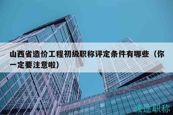 山西省造價工程初級職稱評定條件有哪些（你一定要注意啦）