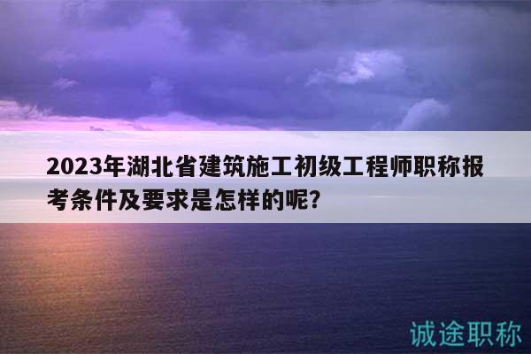 2023年湖北省建筑施工初級工程師職稱報考條件及要求是怎樣的呢？