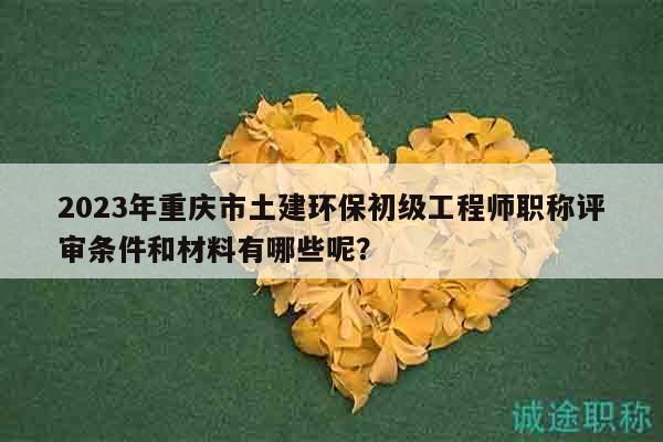 2023年重慶市土建環(huán)保初級工程師職稱評審條件和材料有哪些呢？