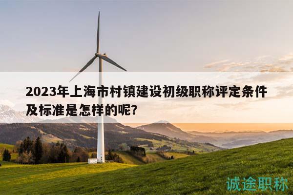 2023年上海市村鎮(zhèn)建設(shè)初級職稱評定條件及標(biāo)準是怎樣的呢？
